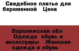 Свадебное платье для беременной › Цена ­ 10 000 - Воронежская обл. Одежда, обувь и аксессуары » Женская одежда и обувь   